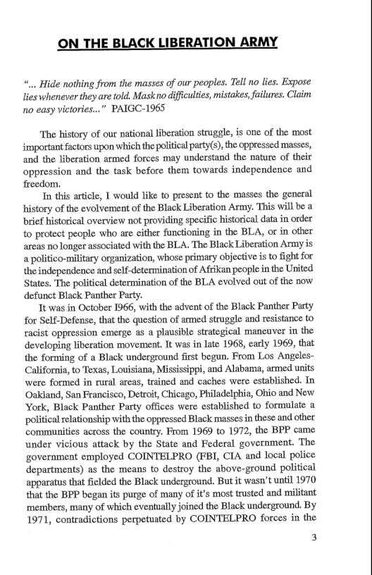 ON THE BLACK LIBERATION ARMY ... Hide nothing from the masses of our peoples. Tell no lies. Expose lies whenever they are fold. Mask no diffculties, mistakes, failures. Claim no easy victories...” PAIGC-1965 The history of our national liberation struggle, is one of the most. important factors upon which the political pasty(s) the oppressed masses, and the liberation armed forces may understand the nature of their oppression and the task before them towards independence and freedom. In this article, T would like to present to the masses the general history of the evolvement of the Black Liberation Army. This will be a brief historical overview not providing specific historical data in order to protect people who are either fonctioning in the BLA, or in other areas no longer associated with the BLA. The Black Liberation Army is apolitico-military organization, whose primary objective is to fight for theindependence and self-determination of Afrikan people in the United States. The political determination of the BLA evolved out of the now defunct Black Pantber Pacty. 1t was in October 1966, with the advent of the Black Panther Party for Self-Defense, that the question of armed struggle and resistance to racist oppression emerge as a plausible strategical mancuver in the developing liberation movement. It was in late 1968, carly 1969, that the forming of a Black underground first begun. From Los Angeles- California, to Texas, Louisiana, Mississippi, and Alabama, armed units were formed in rural areas, trained and caches were established. In ‘Oakland, San Francisco, Detroit, Chicago, Philadelphia, Ohio and New York, Black Panther Party offices were established to formulate a political relationship with the oppressed Black massesin these and other communities across the country. From 1969 to 1972, the BPP came under vicious attack by the State and Federal government. The ‘government employed COINTELPRO (FBI, CIA and local police departments) as the means to destroy the above-ground political apparatus that fielded the Black underground. But it wasn’t until 1970 that the BPP began its purge of many of it’s most trusted and militant ‘members, many of which eventually joined the Black underground. By 1971, contradictions perpetuated by COINTELPRO forces in the 3